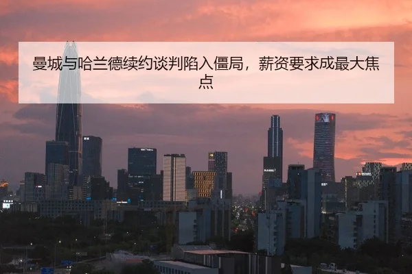 曼城与哈兰德续约谈判陷入僵局，薪资要求成最大焦点