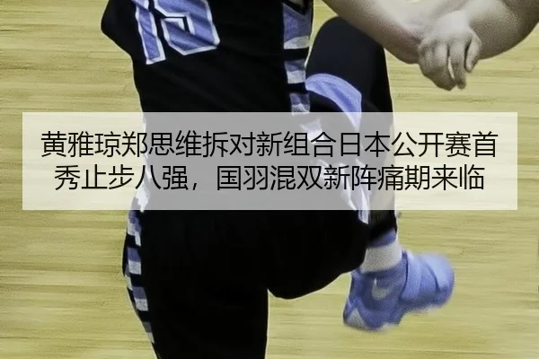 黄雅琼郑思维拆对新组合日本公开赛首秀止步八强，国羽混双新阵痛期来临