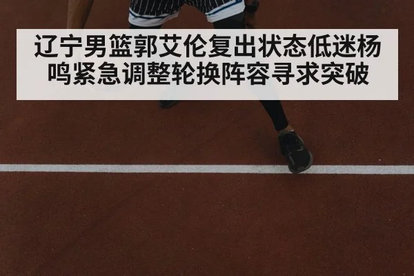 辽宁男篮郭艾伦复出状态低迷杨鸣紧急调整轮换阵容寻求突破