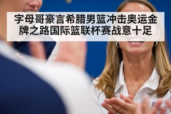 字母哥豪言希腊男篮冲击奥运金牌之路国际篮联杯赛战意十足